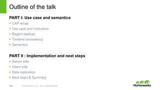 Page3 © Hortonworks Inc. 2011 – 2014. All Rights Reserved
Outline of the talk
PART I: Use case and semantics
 CAP recap
 Use case and motivation
 Region replicas
 Timeline consistency
 Semantics
PART II : Implementation and next steps
 Server side
 Client side
 Data replication
 Next steps & Summary
 