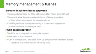 Page35 © Hortonworks Inc. 2011 – 2014. All Rights Reserved
Memory management & flushes
Memory Snapshots-based approach
 The secondaries looks for WAL-edit entries Start-Flush, Commit-Flush
 They mimic what the primary does in terms of taking snapshots
– When a flush is successful, the snapshot is let go
 If the RegionServer hosting secondary is under memory pressure
– Make some other primary region flush
Flush-based approach
 Treat the secondary regions as regular regions
 Allow them to flush as usual
 Flush to the local disk, and clean them up periodically or on certain events
– Treat them as a normal store file for serving reads
 