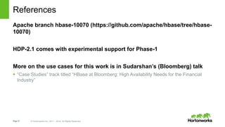 Page37 © Hortonworks Inc. 2011 – 2014. All Rights Reserved
References
Apache branch hbase-10070 (https://github.com/apache/hbase/tree/hbase-
10070)
HDP-2.1 comes with experimental support for Phase-1
More on the use cases for this work is in Sudarshan’s (Bloomberg) talk
 “Case Studies” track titled “HBase at Bloomberg: High Availability Needs for the Financial
Industry”
 