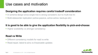 Page9 © Hortonworks Inc. 2011 – 2014. All Rights Reserved
Use cases and motivation
Designing the application requires careful tradeoff consideration
 In schema design since single-row is strong consistent, but no multi-row trx
 Multi-datacenter replication (active-passive, active-active, backups etc)
It is good to be able to give the application flexibility to pick-and-choose
 Higher availability vs stronger consistency
Read vs Write
 Different consistency models for read vs write
 Read-repair, latest ts-wins vs linearizable updates
 