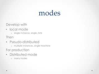 modes	
Develop with
•  local mode
   o  single instance, single JVM

Then
•  Pseudo-distributed
   o  multiple instances, single machine

For production
•  Distributed mode
   o  many nodes
 