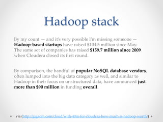 Hadoop  stack	
By  my  count  —  and  it’s  very  possible  I’m  missing  someone  —  	
Hadoop-­‐‑based  startups  have  raised  $104.5  million  since  May.  	
The  same  set  of  companies  has  raised  $159.7  million  since  2009  	
when  Cloudera  closed  its  ﬁrst  round.	


By  comparison,  the  handful  of  popular  NoSQL  database  vendors,  	
often  lumped  into  the  big  data  category  as  well,  and  similar  to  
Hadoop  in  their  focus  on  unstructured  data,  have  announced  just  
more  than  $90  million  in  funding  overall.	




via  (hKp://gigaom.com/cloud/with-­‐‑40m-­‐‑for-­‐‑cloudera-­‐‑how-­‐‑much-­‐‑is-­‐‑hadoop-­‐‑worth/)	
 