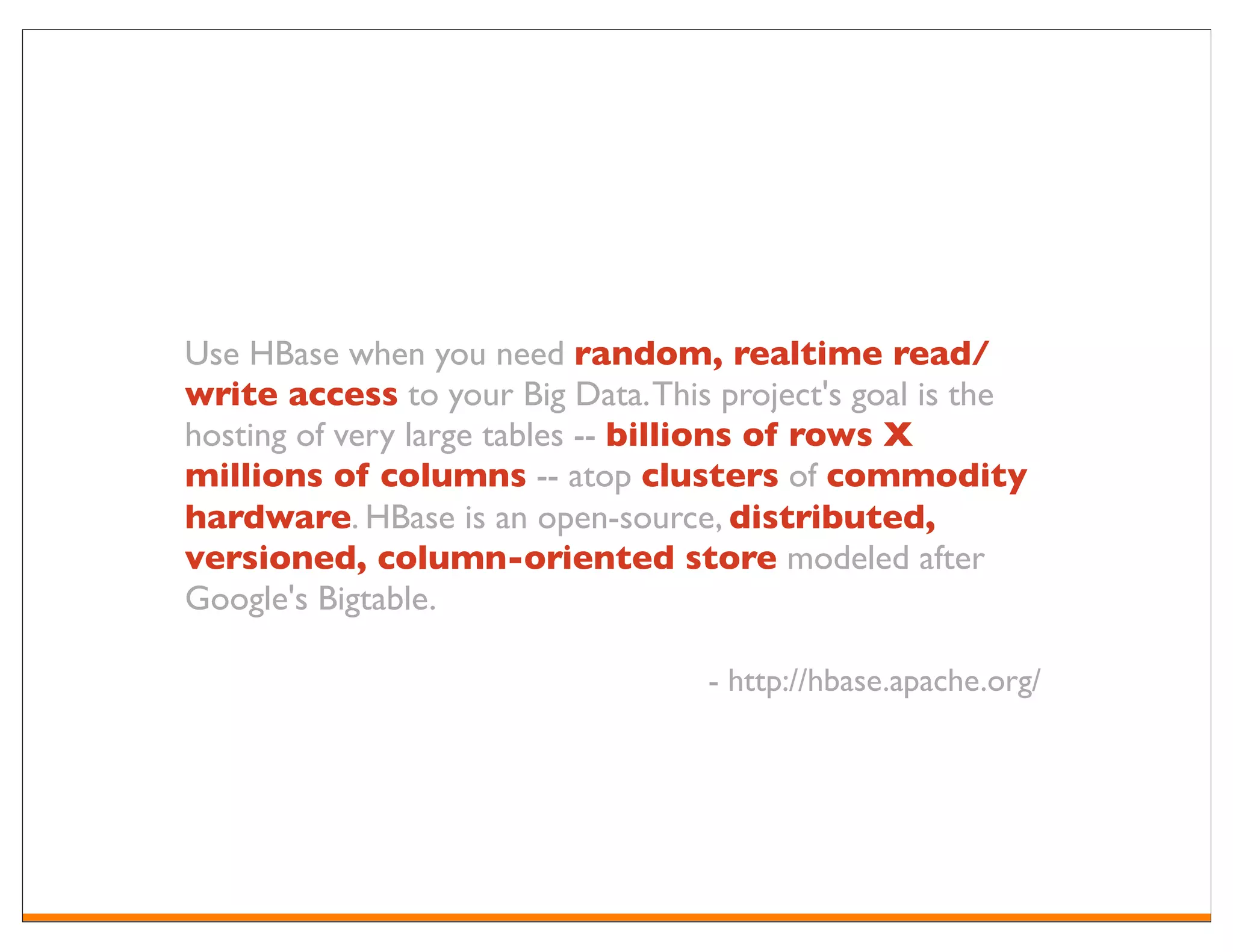 Use HBase when you need random, realtime read/
write access to your Big Data. This project's goal is the
hosting of very large tables -- billions of rows X
millions of columns -- atop clusters of commodity
hardware. HBase is an open-source, distributed,
versioned, column-oriented store modeled after
Google's Bigtable.

                                   - http://hbase.apache.org/
 