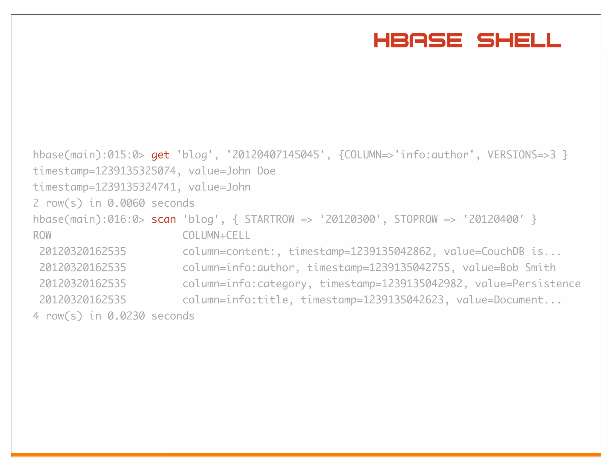HBase Shell



hbase(main):015:0> get 'blog', '20120407145045', {COLUMN=>'info:author', VERSIONS=>3 }
timestamp=1239135325074, value=John Doe
timestamp=1239135324741, value=John
2 row(s) in 0.0060 seconds
hbase(main):016:0> scan 'blog', { STARTROW => '20120300', STOPROW => '20120400' }
ROW                     COLUMN+CELL
 20120320162535         column=content:, timestamp=1239135042862, value=CouchDB is...
 20120320162535         column=info:author, timestamp=1239135042755, value=Bob Smith
 20120320162535         column=info:category, timestamp=1239135042982, value=Persistence
 20120320162535         column=info:title, timestamp=1239135042623, value=Document...
4 row(s) in 0.0230 seconds
 