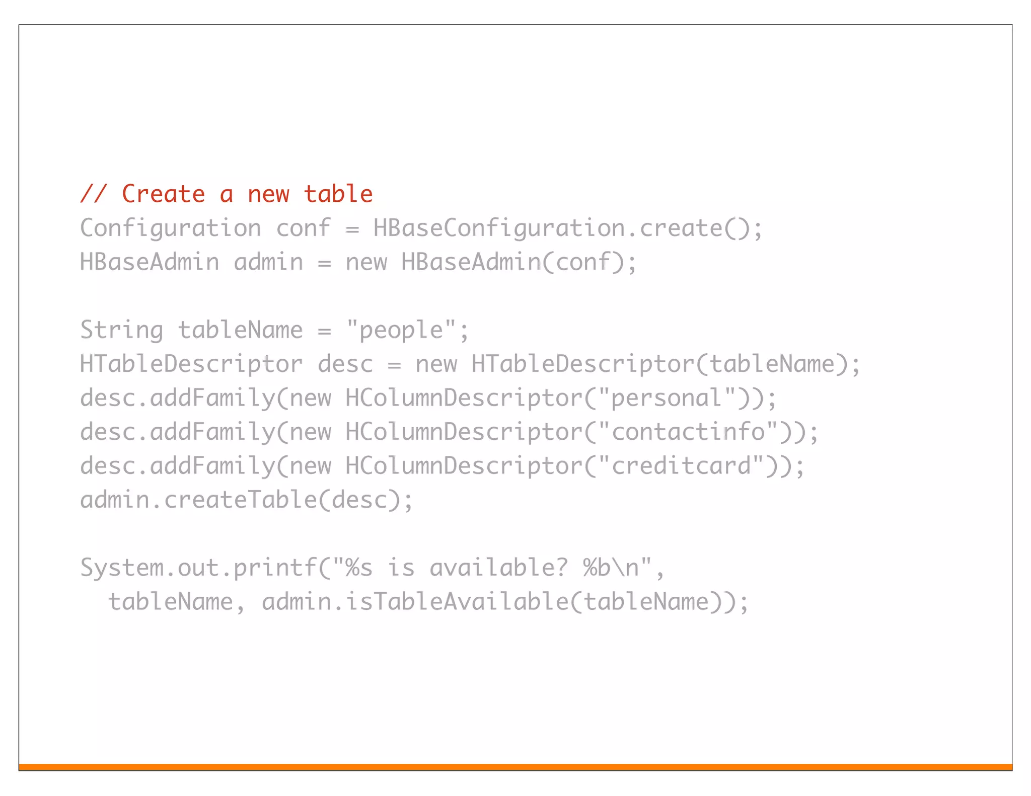// Create a new table
Configuration conf = HBaseConfiguration.create();
HBaseAdmin admin = new HBaseAdmin(conf);

String tableName = "people";
HTableDescriptor desc = new HTableDescriptor(tableName);
desc.addFamily(new HColumnDescriptor("personal"));
desc.addFamily(new HColumnDescriptor("contactinfo"));
desc.addFamily(new HColumnDescriptor("creditcard"));
admin.createTable(desc);

System.out.printf("%s is available? %bn",
  tableName, admin.isTableAvailable(tableName));
 
