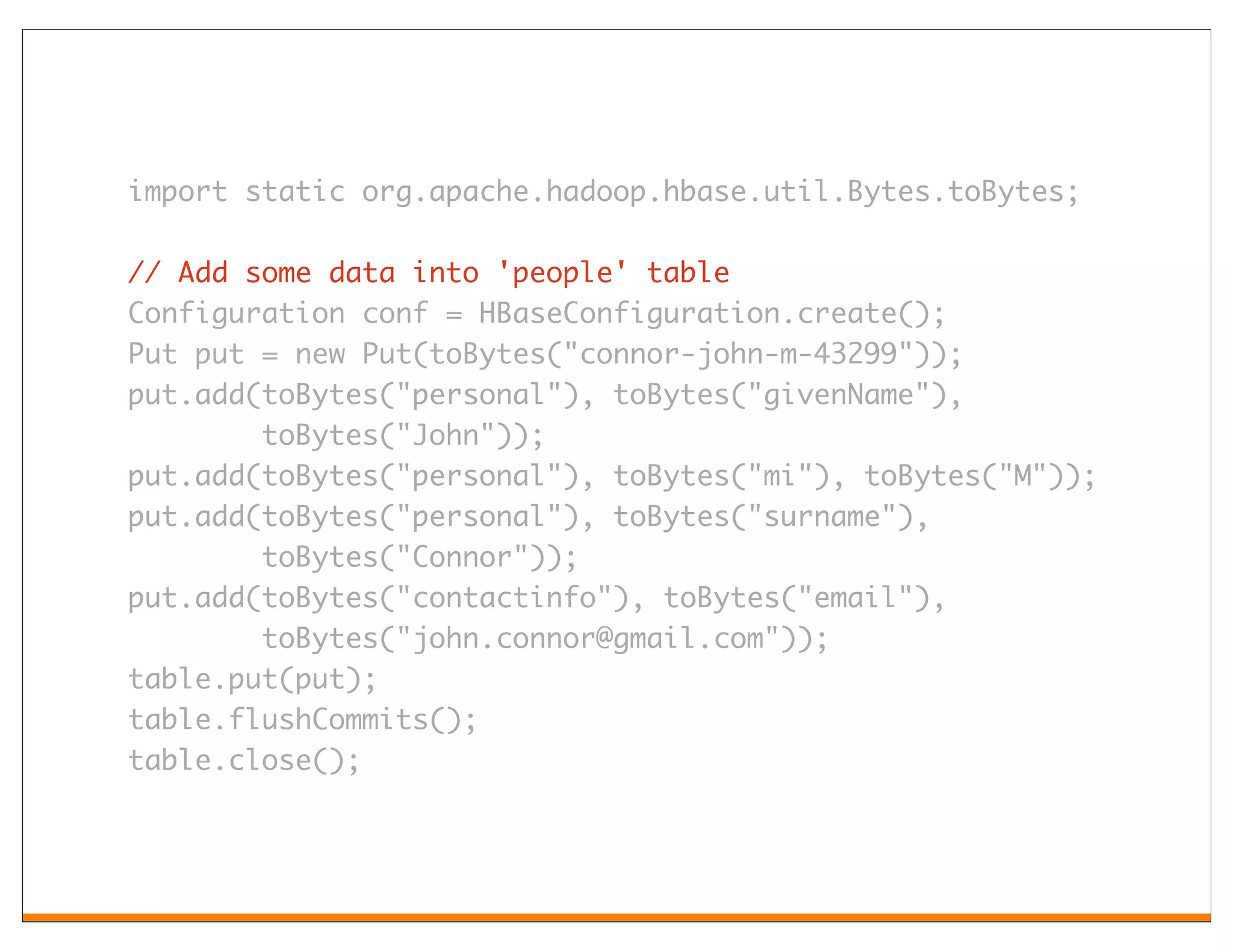 import static org.apache.hadoop.hbase.util.Bytes.toBytes;

// Add some data into 'people' table
Configuration conf = HBaseConfiguration.create();
Put put = new Put(toBytes("connor-john-m-43299"));
put.add(toBytes("personal"), toBytes("givenName"),
        toBytes("John"));
put.add(toBytes("personal"), toBytes("mi"), toBytes("M"));
put.add(toBytes("personal"), toBytes("surname"),
        toBytes("Connor"));
put.add(toBytes("contactinfo"), toBytes("email"),
        toBytes("john.connor@gmail.com"));
table.put(put);
table.flushCommits();
table.close();
 