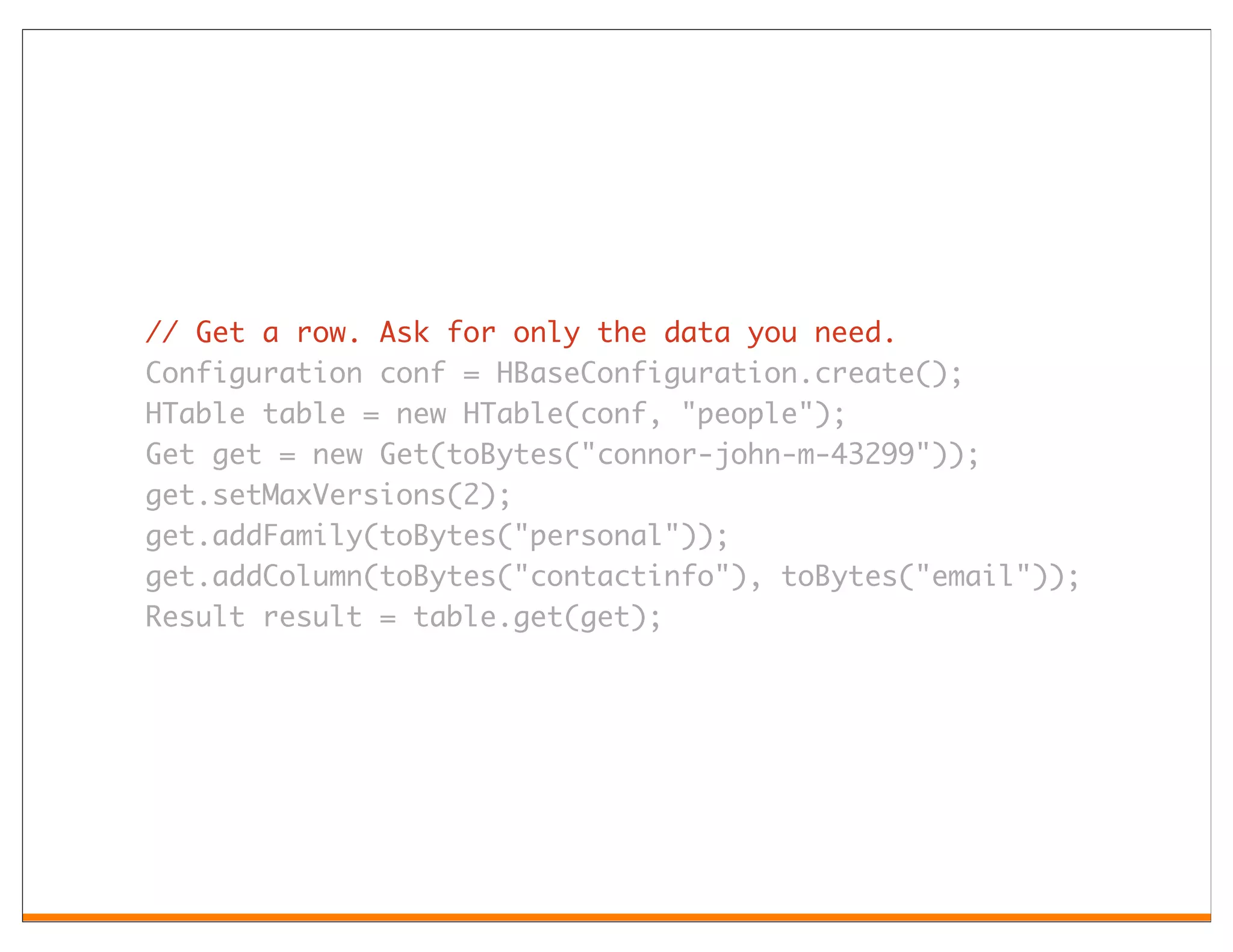 // Get a row. Ask for only the data you need.
Configuration conf = HBaseConfiguration.create();
HTable table = new HTable(conf, "people");
Get get = new Get(toBytes("connor-john-m-43299"));
get.setMaxVersions(2);
get.addFamily(toBytes("personal"));
get.addColumn(toBytes("contactinfo"), toBytes("email"));
Result result = table.get(get);
 