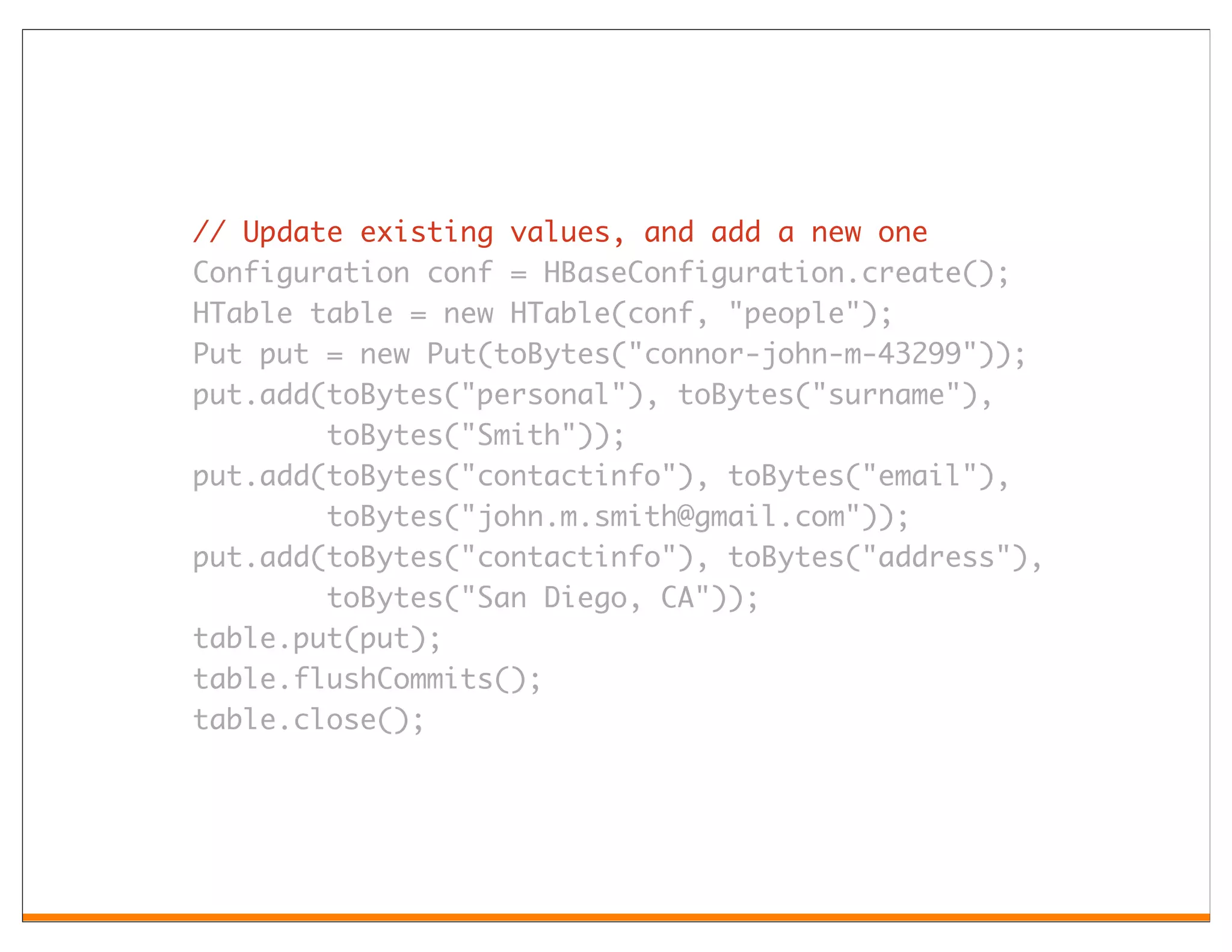 // Update existing values, and add a new one
Configuration conf = HBaseConfiguration.create();
HTable table = new HTable(conf, "people");
Put put = new Put(toBytes("connor-john-m-43299"));
put.add(toBytes("personal"), toBytes("surname"),
        toBytes("Smith"));
put.add(toBytes("contactinfo"), toBytes("email"),
        toBytes("john.m.smith@gmail.com"));
put.add(toBytes("contactinfo"), toBytes("address"),
        toBytes("San Diego, CA"));
table.put(put);
table.flushCommits();
table.close();
 