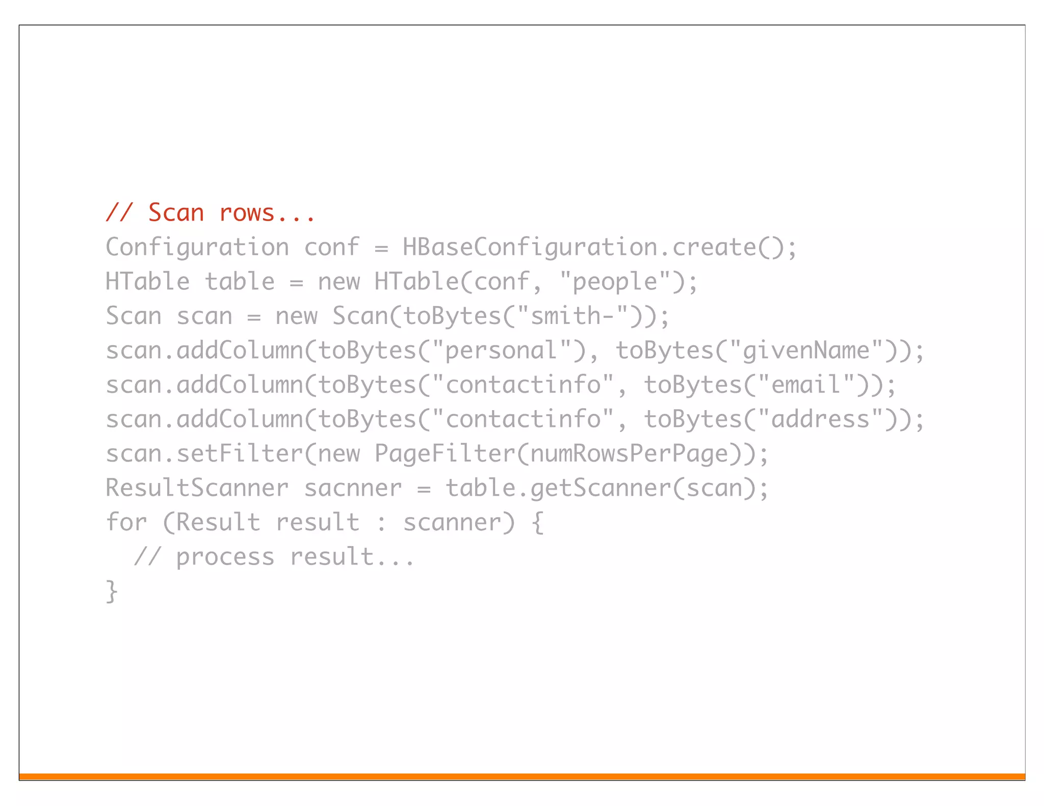 // Scan rows...
Configuration conf = HBaseConfiguration.create();
HTable table = new HTable(conf, "people");
Scan scan = new Scan(toBytes("smith-"));
scan.addColumn(toBytes("personal"), toBytes("givenName"));
scan.addColumn(toBytes("contactinfo", toBytes("email"));
scan.addColumn(toBytes("contactinfo", toBytes("address"));
scan.setFilter(new PageFilter(numRowsPerPage));
ResultScanner sacnner = table.getScanner(scan);
for (Result result : scanner) {
  // process result...
}
 