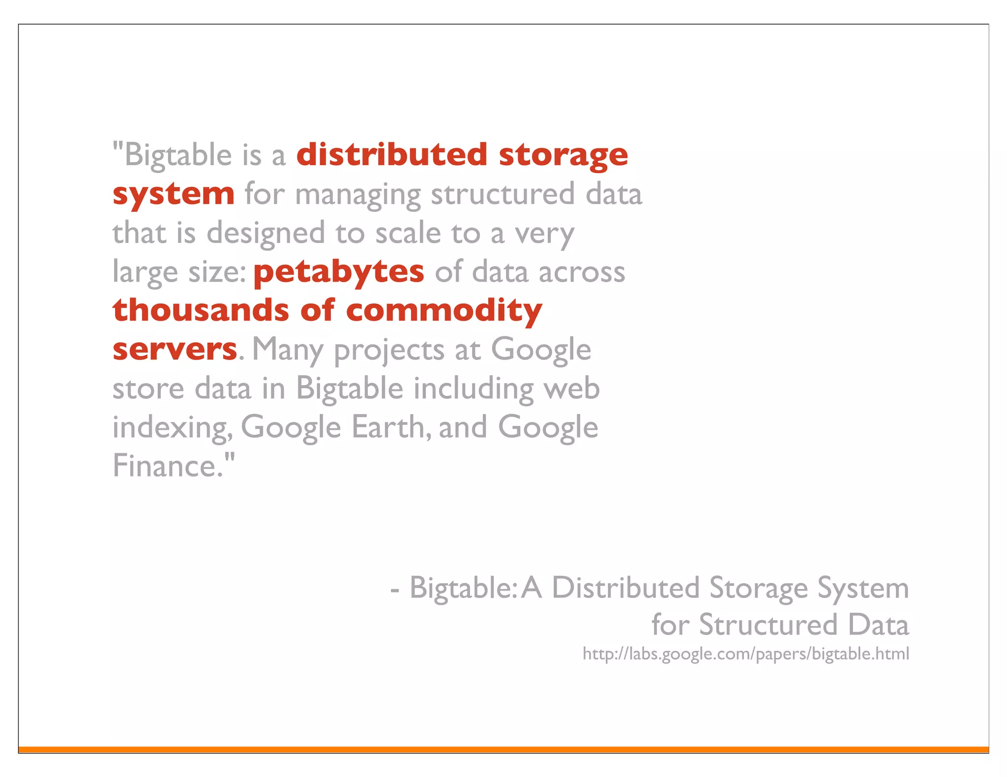 "Bigtable is a distributed storage
system for managing structured data
that is designed to scale to a very
large size: petabytes of data across
thousands of commodity
servers. Many projects at Google
store data in Bigtable including web
indexing, Google Earth, and Google
Finance."


                  - Bigtable: A Distributed Storage System
                                        for Structured Data
                                 http://labs.google.com/papers/bigtable.html
 