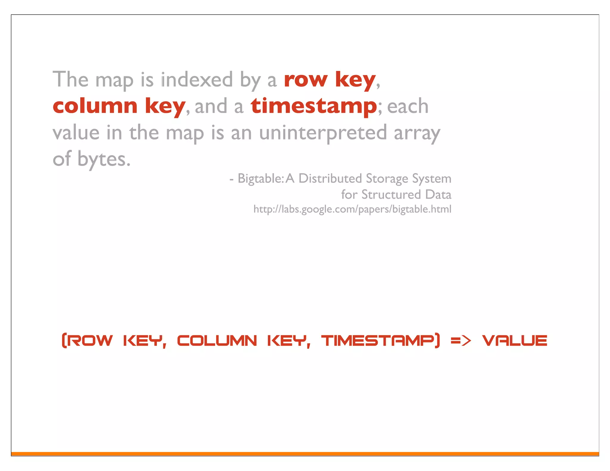 The map is indexed by a row key,
column key, and a timestamp; each
value in the map is an uninterpreted array
of bytes.
                   - Bigtable: A Distributed Storage System
                                         for Structured Data
                       http://labs.google.com/papers/bigtable.html




 (row key, column key, timestamp) => value
 