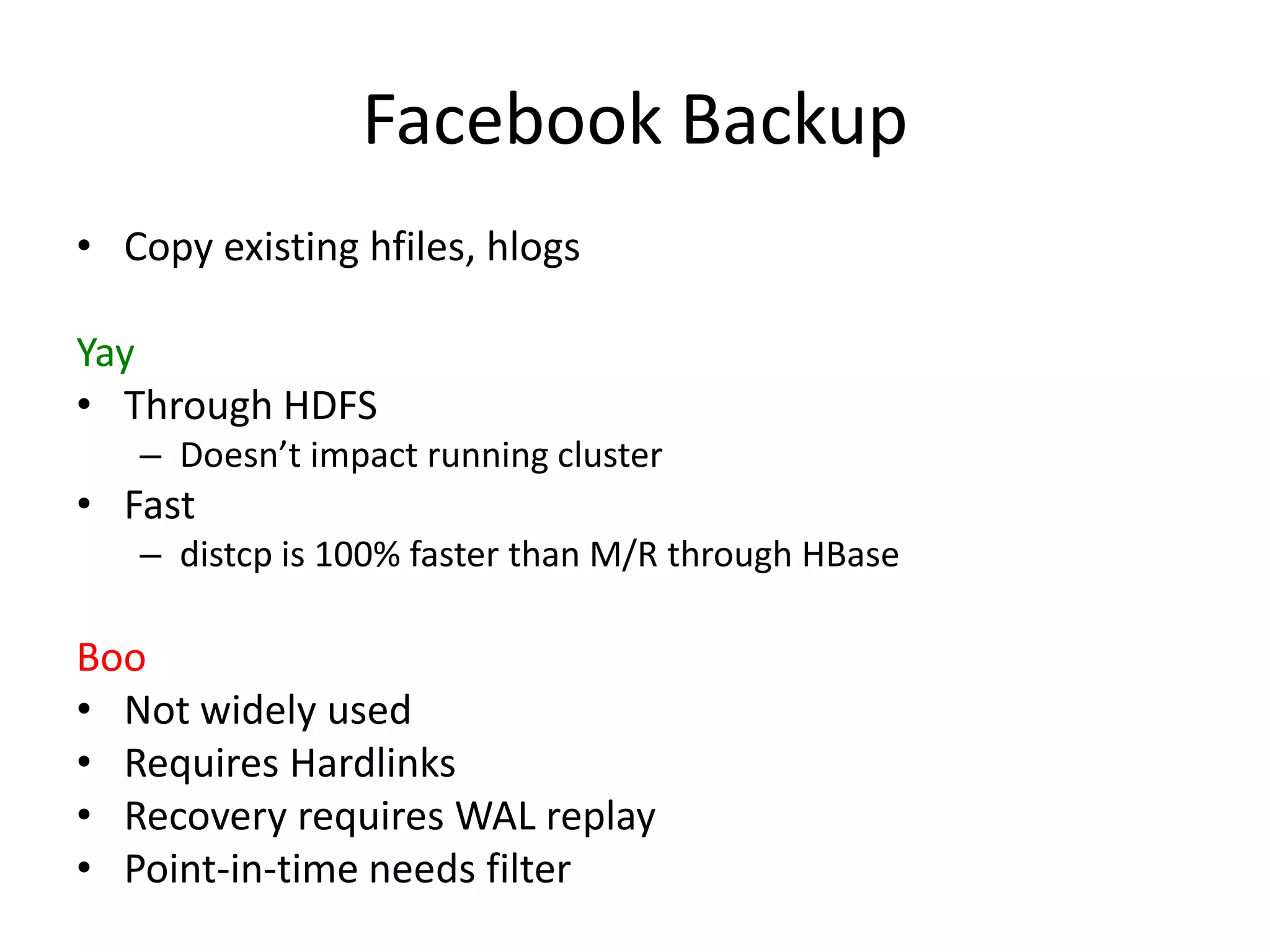 Facebook Backup
• Copy existing hfiles, hlogs

Yay
• Through HDFS
   – Doesn’t impact running cluster
• Fast
   – distcp is 100% faster than M/R through HBase

Boo
• Not widely used
• Requires Hardlinks
• Recovery requires WAL replay
• Point-in-time needs filter
 