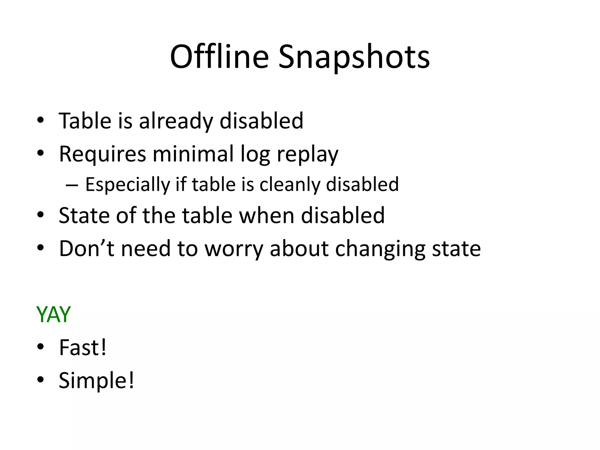 Offline Snapshots
• Table is already disabled
• Requires minimal log replay
  – Especially if table is cleanly disabled
• State of the table when disabled
• Don’t need to worry about changing state

YAY
• Fast!
• Simple!
 