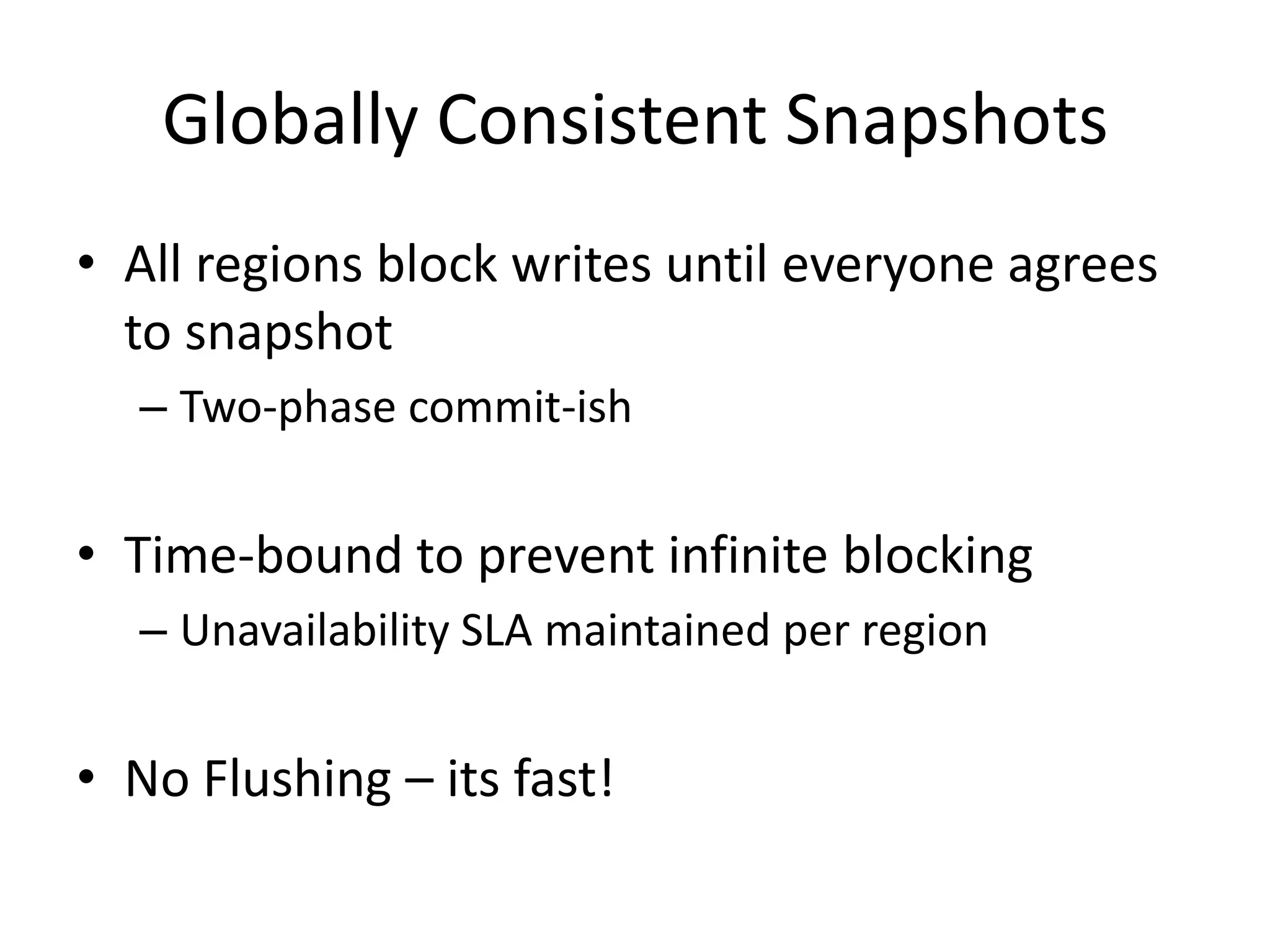 Globally Consistent Snapshots
• All regions block writes until everyone agrees
  to snapshot
  – Two-phase commit-ish


• Time-bound to prevent infinite blocking
  – Unavailability SLA maintained per region


• No Flushing – its fast!
 