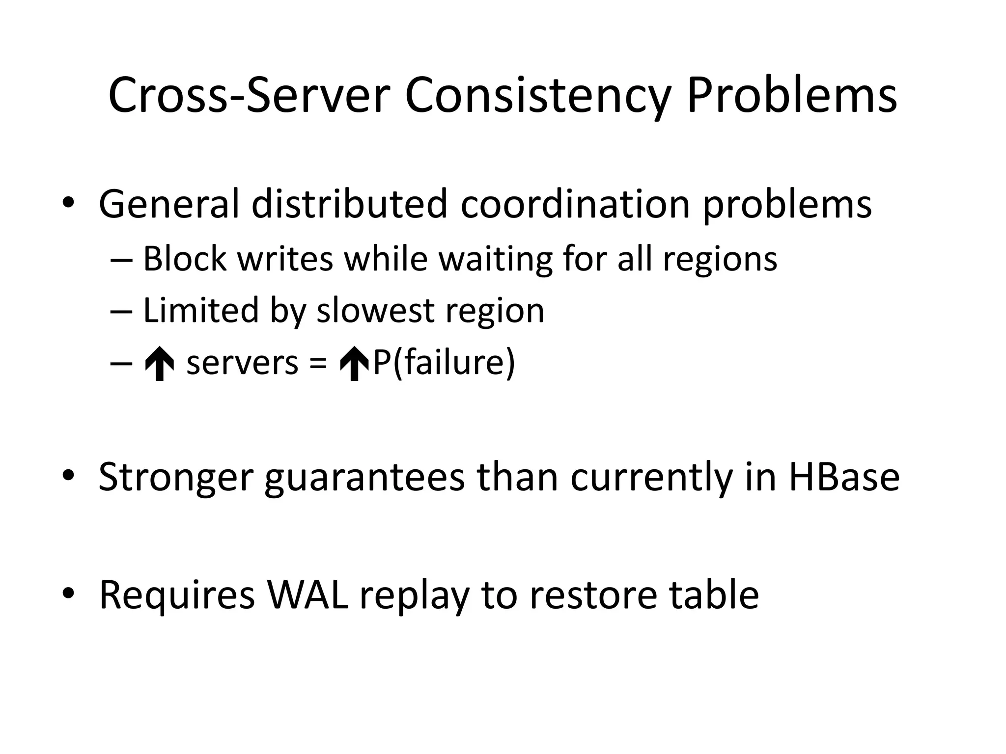 Cross-Server Consistency Problems
• General distributed coordination problems
  – Block writes while waiting for all regions
  – Limited by slowest region
  –  servers = P(failure)

• Stronger guarantees than currently in HBase

• Requires WAL replay to restore table
 