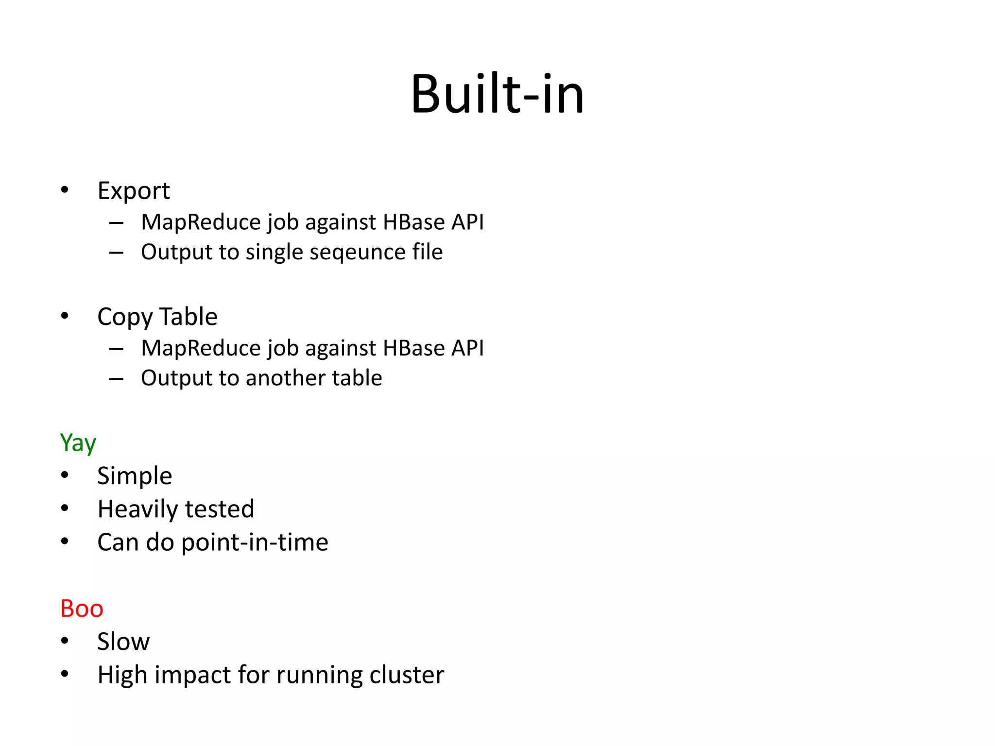 Built-in
• Export
    – MapReduce job against HBase API
    – Output to single seqeunce file

• Copy Table
    – MapReduce job against HBase API
    – Output to another table

Yay
• Simple
• Heavily tested
• Can do point-in-time

Boo
• Slow
• High impact for running cluster
 