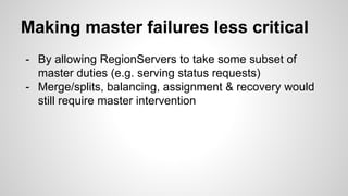 Making master failures less critical 
- By allowing RegionServers to take some subset of 
master duties (e.g. serving status requests) 
- Merge/splits, balancing, assignment & recovery would 
still require master intervention 
 