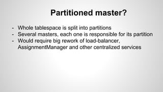 Partitioned master? 
- Whole tablespace is split into partitions 
- Several masters, each one is responsible for its partition 
- Would require big rework of load-balancer, 
AssignmentManager and other centralized services 
 