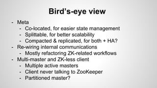 Bird’s-eye view 
- Meta 
- Co-located, for easier state management 
- Splittable, for better scalability 
- Compacted & replicated, for both + HA? 
- Re-wiring internal communications 
- Mostly refactoring ZK-related workflows 
- Multi-master and ZK-less client 
- Multiple active masters 
- Client never talking to ZooKeeper 
- Partitioned master? 
 