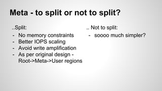 Meta - to split or not to split? 
..Split: 
- No memory constraints 
- Better IOPS scaling 
- Avoid write amplification 
- As per original design - 
Root->Meta->User regions 
.. Not to split: 
- soooo much simpler? 
 