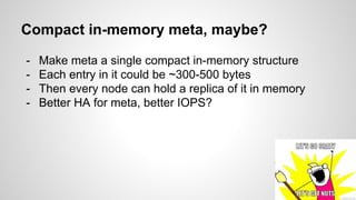 Compact in-memory meta, maybe? 
- Make meta a single compact in-memory structure 
- Each entry in it could be ~300-500 bytes 
- Then every node can hold a replica of it in memory 
- Better HA for meta, better IOPS? 
 