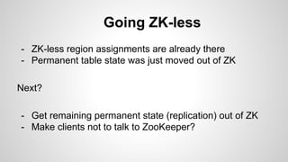 Going ZK-less 
- ZK-less region assignments are already there 
- Permanent table state was just moved out of ZK 
Next? 
- Get remaining permanent state (replication) out of ZK 
- Make clients not to talk to ZooKeeper? 
 