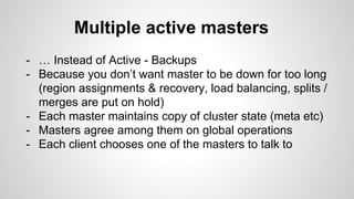 Multiple active masters 
- … Instead of Active - Backups 
- Because you don’t want master to be down for too long 
(region assignments & recovery, load balancing, splits / 
merges are put on hold) 
- Each master maintains copy of cluster state (meta etc) 
- Masters agree among them on global operations 
- Each client chooses one of the masters to talk to 
 