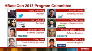 HBaseCon 2013 Program Committee
Gary Helmling
Lars Hofhansl
Jonathan Hsieh
Doug Meil
Andrew Purtell
Enis Söztutar
Michael Stack – Chair
Liyin Tang
Architect
Engineer
Software Engineer
Chief Software Architect
Systems Architect
Member of Technical Staff
Software Engineer
Software Engineer
 