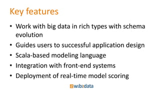 Key features
• Work with big data in rich types with schema
evolution
• Guides users to successful application design
• Scala-based modeling language
• Integration with front-end systems
• Deployment of real-time model scoring
 