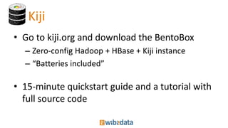 Kiji
• Go to kiji.org and download the BentoBox
– Zero-config Hadoop + HBase + Kiji instance
– “Batteries included”
• 15-minute quickstart guide and a tutorial with
full source code
 