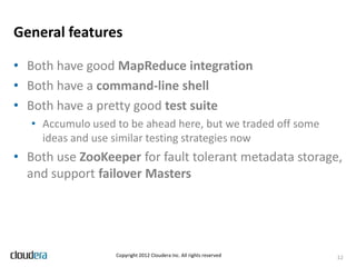 General features

• Both have good MapReduce integration
• Both have a command-line shell
• Both have a pretty good test suite
   • Accumulo used to be ahead here, but we traded off some
     ideas and use similar testing strategies now
• Both use ZooKeeper for fault tolerant metadata storage,
  and support failover Masters




                   Copyright 2012 Cloudera Inc. All rights reserved   12
 