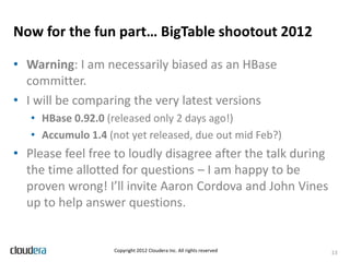 Now for the fun part… BigTable shootout 2012

• Warning: I am necessarily biased as an HBase
  committer.
• I will be comparing the very latest versions
   • HBase 0.92.0 (released only 2 days ago!)
   • Accumulo 1.4 (not yet released, due out mid Feb?)
• Please feel free to loudly disagree after the talk during
  the time allotted for questions – I am happy to be
  proven wrong! I’ll invite Aaron Cordova and John Vines
  up to help answer questions.


                   Copyright 2012 Cloudera Inc. All rights reserved   13
 