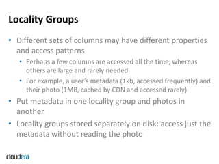 Locality Groups
• Different sets of columns may have different properties
  and access patterns
   • Perhaps a few columns are accessed all the time, whereas
     others are large and rarely needed
   • For example, a user’s metadata (1kb, accessed frequently) and
     their photo (1MB, cached by CDN and accessed rarely)
• Put metadata in one locality group and photos in
  another
• Locality groups stored separately on disk: access just the
  metadata without reading the photo
 