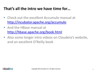 That’s all the intro we have time for…

• Check out the excellent Accumulo manual at
  http://incubator.apache.org/accumulo
• And the HBase manual at
  http://hbase.apache.org/book.html
• Also some longer intro videos on Cloudera’s website,
  and an excellent O’Reilly book




                 Copyright 2012 Cloudera Inc. All rights reserved   9
 