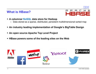 © 2016 IBM Corporation4
What is HBase?
 A columnar NoSQL data store for Hadoop
 Data stored as a sparse, distributed, persistent multidimensional sorted map
 An industry leading implementation of Google’s BigTable Design
 An open source Apache Top Level Project
 HBase powers some of the leading sites on the Web
 