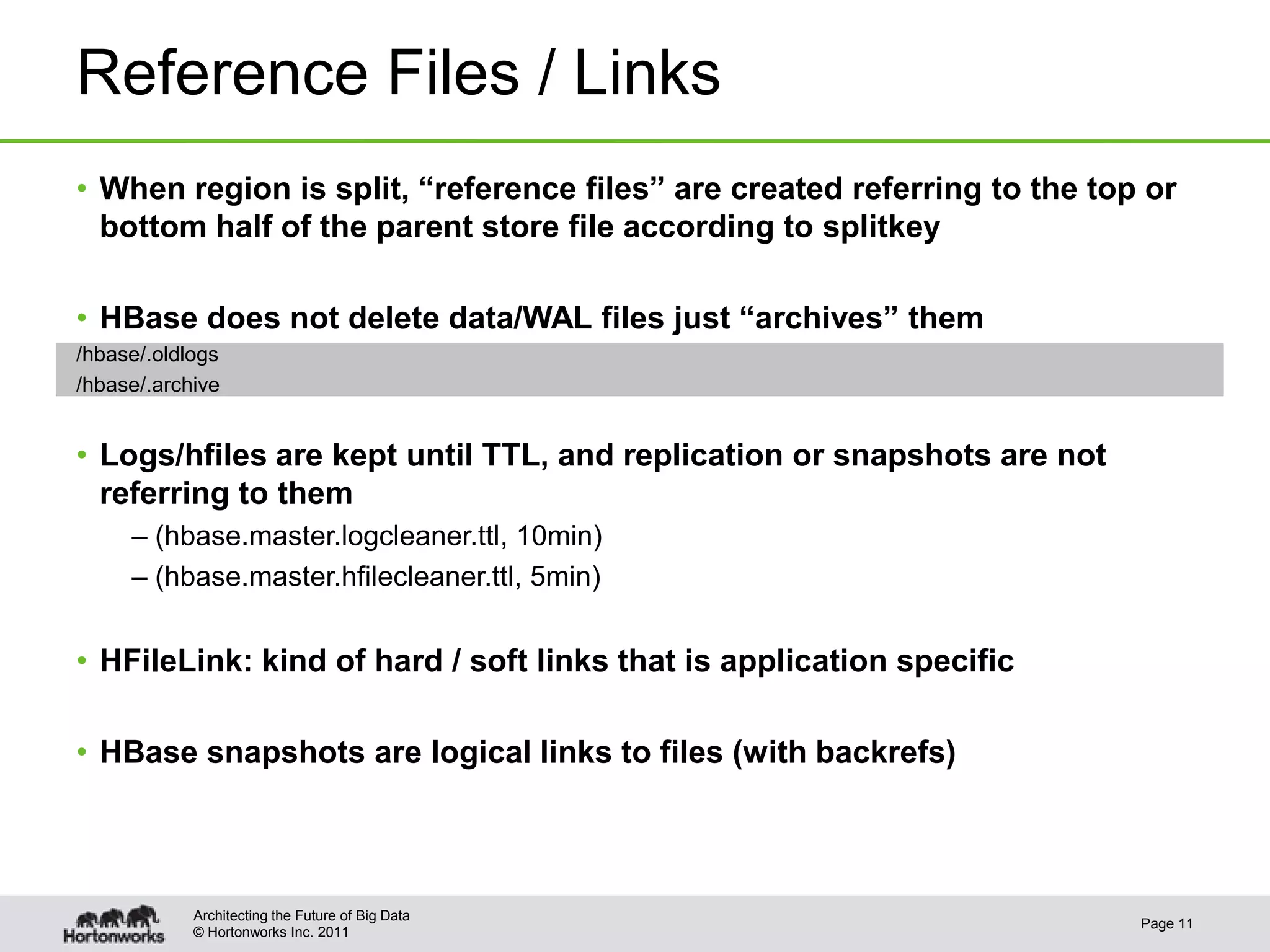 © Hortonworks Inc. 2011
Reference Files / Links
• When region is split, “reference files” are created referring to the top or
bottom half of the parent store file according to splitkey
• HBase does not delete data/WAL files just “archives” them
/hbase/.oldlogs
/hbase/.archive
• Logs/hfiles are kept until TTL, and replication or snapshots are not
referring to them
– (hbase.master.logcleaner.ttl, 10min)
– (hbase.master.hfilecleaner.ttl, 5min)
• HFileLink: kind of hard / soft links that is application specific
• HBase snapshots are logical links to files (with backrefs)
Page 11
Architecting the Future of Big Data
 