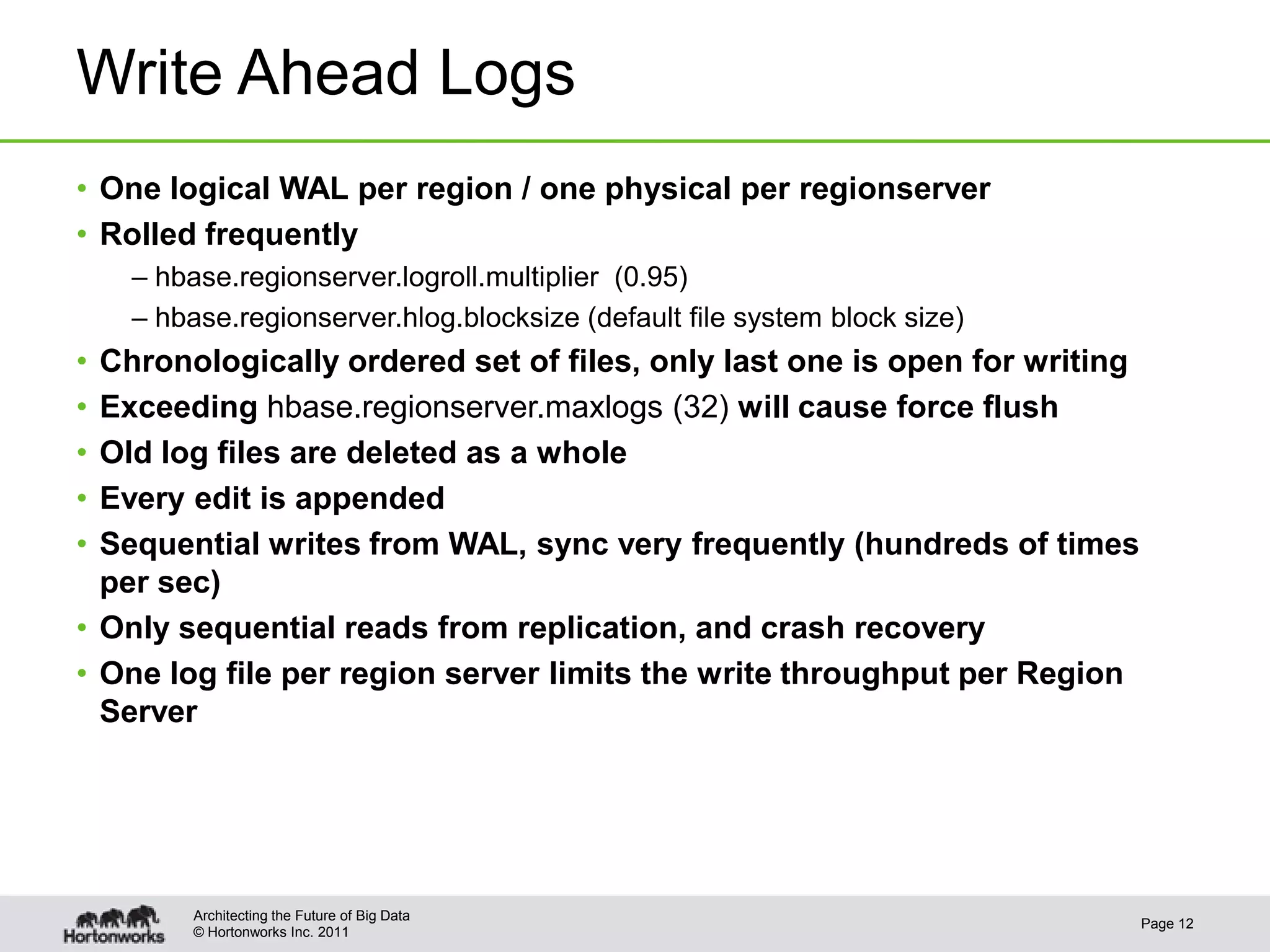 © Hortonworks Inc. 2011
Write Ahead Logs
• One logical WAL per region / one physical per regionserver
• Rolled frequently
– hbase.regionserver.logroll.multiplier (0.95)
– hbase.regionserver.hlog.blocksize (default file system block size)
• Chronologically ordered set of files, only last one is open for writing
• Exceeding hbase.regionserver.maxlogs (32) will cause force flush
• Old log files are deleted as a whole
• Every edit is appended
• Sequential writes from WAL, sync very frequently (hundreds of times
per sec)
• Only sequential reads from replication, and crash recovery
• One log file per region server limits the write throughput per Region
Server
Page 12
Architecting the Future of Big Data
 