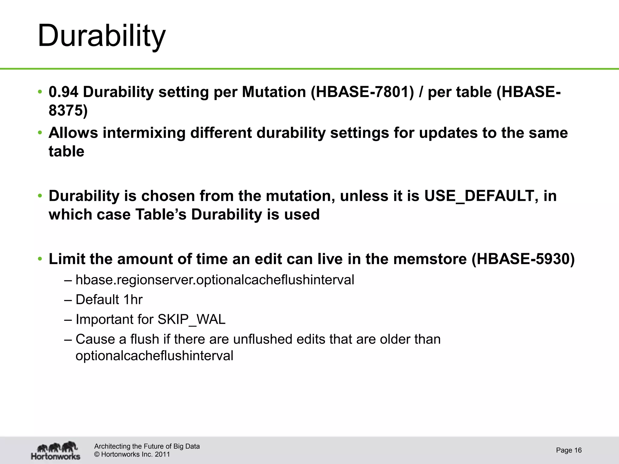 © Hortonworks Inc. 2011
Durability
• 0.94 Durability setting per Mutation (HBASE-7801) / per table (HBASE-
8375)
• Allows intermixing different durability settings for updates to the same
table
• Durability is chosen from the mutation, unless it is USE_DEFAULT, in
which case Table’s Durability is used
• Limit the amount of time an edit can live in the memstore (HBASE-5930)
– hbase.regionserver.optionalcacheflushinterval
– Default 1hr
– Important for SKIP_WAL
– Cause a flush if there are unflushed edits that are older than
optionalcacheflushinterval
Page 16
Architecting the Future of Big Data
 
