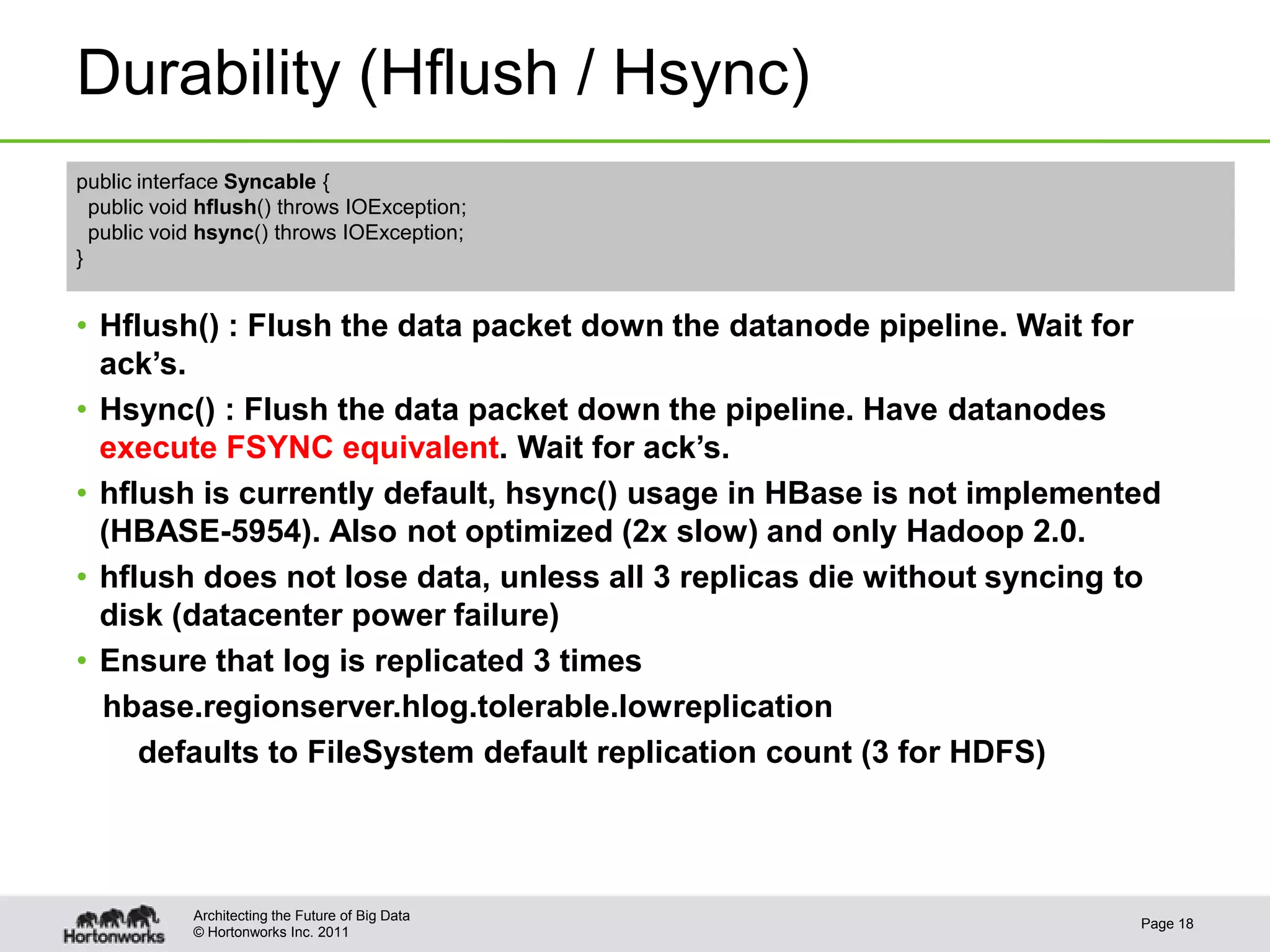 © Hortonworks Inc. 2011
Durability (Hflush / Hsync)
• Hflush() : Flush the data packet down the datanode pipeline. Wait for
ack’s.
• Hsync() : Flush the data packet down the pipeline. Have datanodes
execute FSYNC equivalent. Wait for ack’s.
• hflush is currently default, hsync() usage in HBase is not implemented
(HBASE-5954). Also not optimized (2x slow) and only Hadoop 2.0.
• hflush does not lose data, unless all 3 replicas die without syncing to
disk (datacenter power failure)
• Ensure that log is replicated 3 times
hbase.regionserver.hlog.tolerable.lowreplication
defaults to FileSystem default replication count (3 for HDFS)
Page 18
Architecting the Future of Big Data
public interface Syncable {
public void hflush() throws IOException;
public void hsync() throws IOException;
}
 