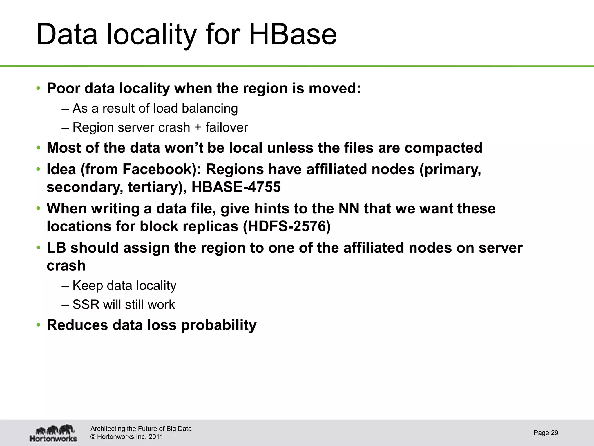 © Hortonworks Inc. 2011
Data locality for HBase
• Poor data locality when the region is moved:
– As a result of load balancing
– Region server crash + failover
• Most of the data won’t be local unless the files are compacted
• Idea (from Facebook): Regions have affiliated nodes (primary,
secondary, tertiary), HBASE-4755
• When writing a data file, give hints to the NN that we want these
locations for block replicas (HDFS-2576)
• LB should assign the region to one of the affiliated nodes on server
crash
– Keep data locality
– SSR will still work
• Reduces data loss probability
Page 29
Architecting the Future of Big Data
 