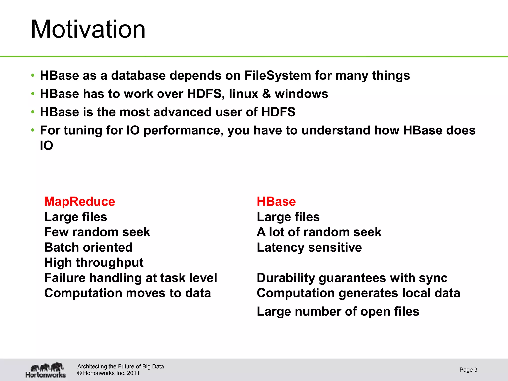 © Hortonworks Inc. 2011
Motivation
• HBase as a database depends on FileSystem for many things
• HBase has to work over HDFS, linux & windows
• HBase is the most advanced user of HDFS
• For tuning for IO performance, you have to understand how HBase does
IO
Page 3
Architecting the Future of Big Data
MapReduce
Large files
Few random seek
Batch oriented
High throughput
Failure handling at task level
Computation moves to data
HBase
Large files
A lot of random seek
Latency sensitive
Durability guarantees with sync
Computation generates local data
Large number of open files
 