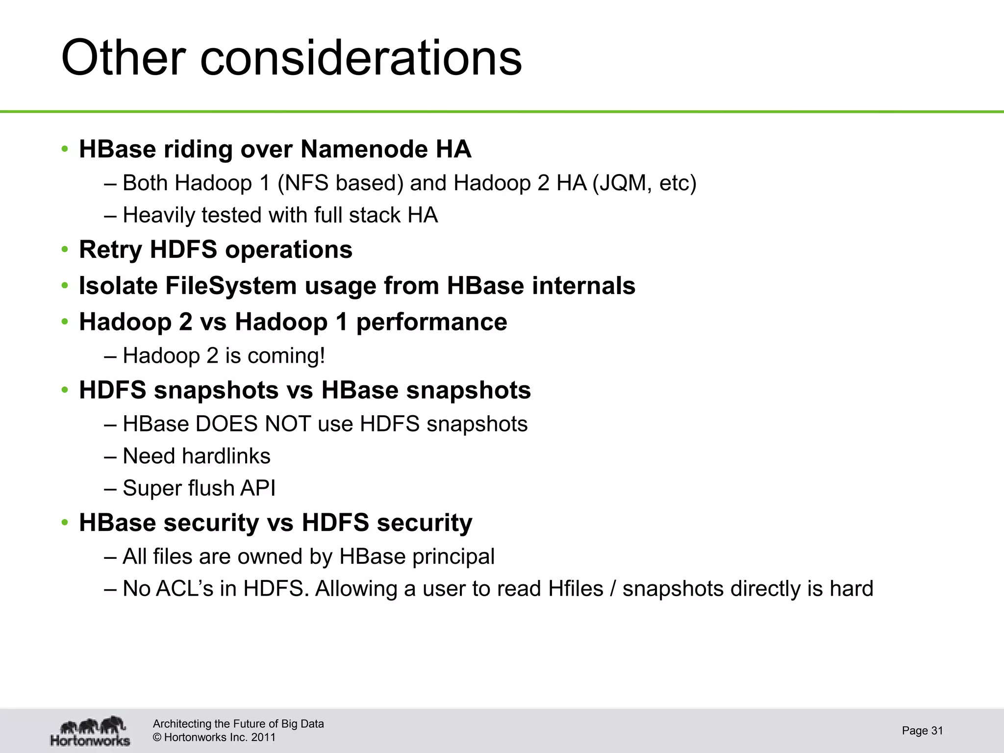 © Hortonworks Inc. 2011
Other considerations
• HBase riding over Namenode HA
– Both Hadoop 1 (NFS based) and Hadoop 2 HA (JQM, etc)
– Heavily tested with full stack HA
• Retry HDFS operations
• Isolate FileSystem usage from HBase internals
• Hadoop 2 vs Hadoop 1 performance
– Hadoop 2 is coming!
• HDFS snapshots vs HBase snapshots
– HBase DOES NOT use HDFS snapshots
– Need hardlinks
– Super flush API
• HBase security vs HDFS security
– All files are owned by HBase principal
– No ACL’s in HDFS. Allowing a user to read Hfiles / snapshots directly is hard
Page 31
Architecting the Future of Big Data
 