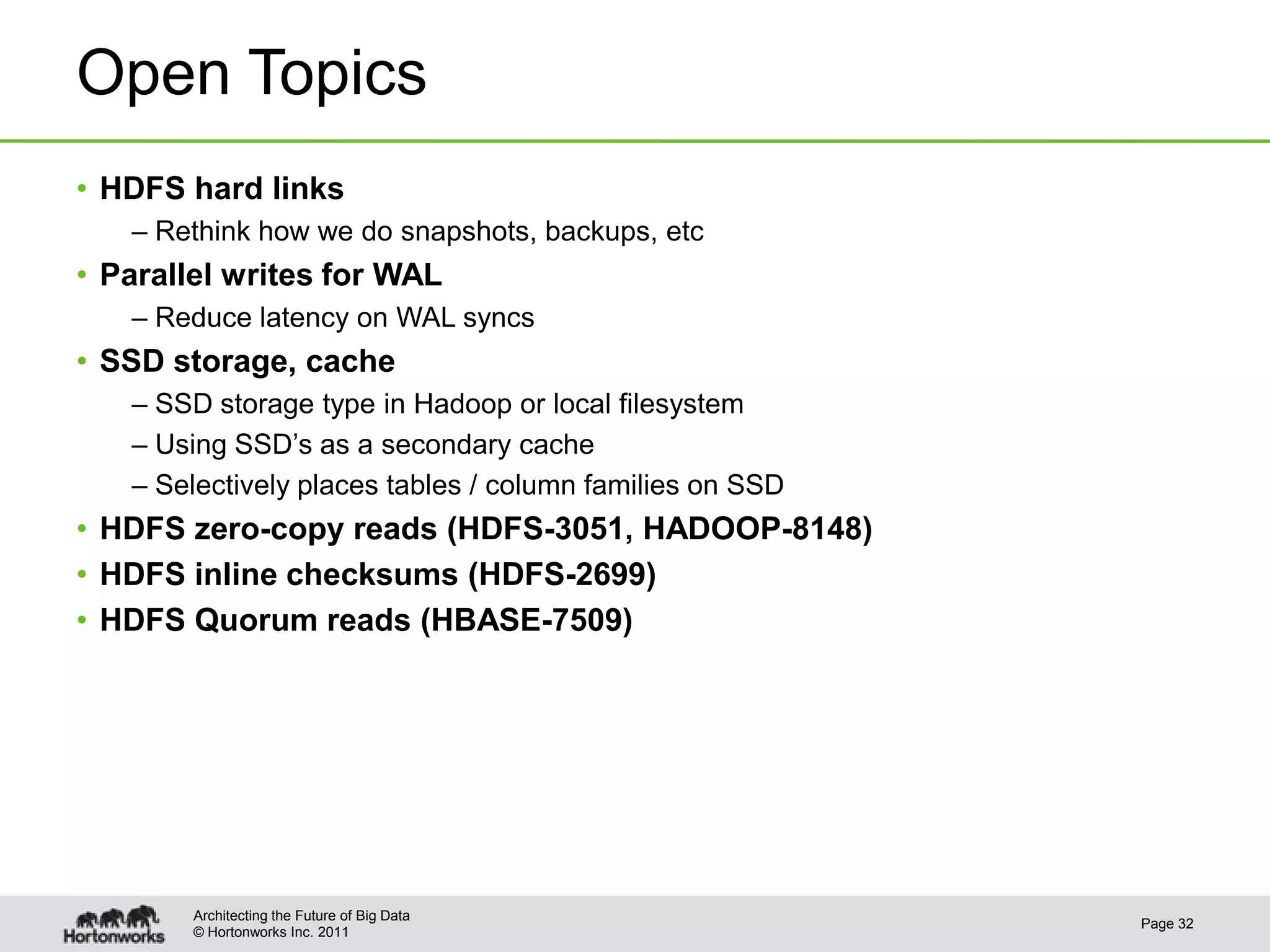 © Hortonworks Inc. 2011
Open Topics
• HDFS hard links
– Rethink how we do snapshots, backups, etc
• Parallel writes for WAL
– Reduce latency on WAL syncs
• SSD storage, cache
– SSD storage type in Hadoop or local filesystem
– Using SSD’s as a secondary cache
– Selectively places tables / column families on SSD
• HDFS zero-copy reads (HDFS-3051, HADOOP-8148)
• HDFS inline checksums (HDFS-2699)
• HDFS Quorum reads (HBASE-7509)
Page 32
Architecting the Future of Big Data
 