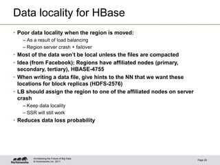 © Hortonworks Inc. 2011
Data locality for HBase
• Poor data locality when the region is moved:
– As a result of load balancing
– Region server crash + failover
• Most of the data won’t be local unless the files are compacted
• Idea (from Facebook): Regions have affiliated nodes (primary,
secondary, tertiary), HBASE-4755
• When writing a data file, give hints to the NN that we want these
locations for block replicas (HDFS-2576)
• LB should assign the region to one of the affiliated nodes on server
crash
– Keep data locality
– SSR will still work
• Reduces data loss probability
Page 29
Architecting the Future of Big Data
 