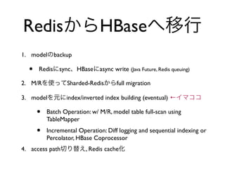 RedisからHBaseへ移行
1. modelのbackup

  •   Redisにsync、HBaseにasync write (Java Future, Redis queuing)

2. M/Rを使ってSharded-Redisか...