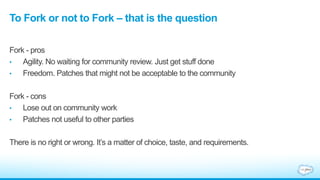 To Fork or not to Fork – that is the question
Fork - pros
• Agility. No waiting for community review. Just get stuff done
• Freedom. Patches that might not be acceptable to the community
Fork - cons
• Lose out on community work
• Patches not useful to other parties
There is no right or wrong. It’s a matter of choice, taste, and requirements.
 