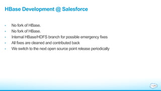 HBase Development @ Salesforce
• No fork of HBase.
• No fork of HBase.
• Internal HBase/HDFS branch for possible emergency fixes
• All fixes are cleaned and contributed back
• We switch to the next open source point release periodically
 