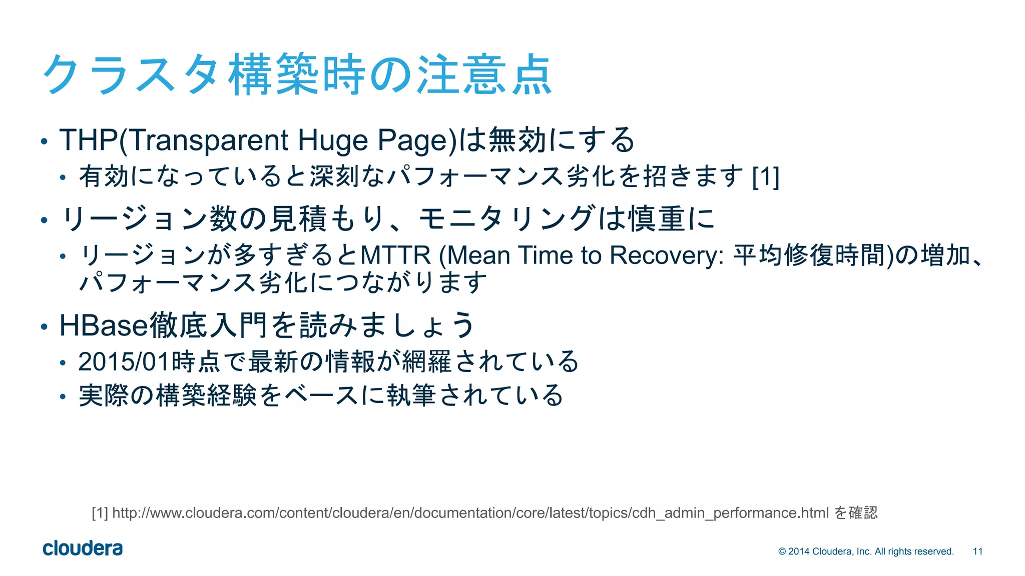 11© 2014 Cloudera, Inc. All rights reserved.
クラスタ構築時の注意点
• THP(Transparent Huge Page)は無効にする
• 有効になっていると深刻なパフォーマンス劣化を招きます [1]
• リージョン数の見積もり、モニタリングは慎重に
• リージョンが多すぎるとMTTR (Mean Time to Recovery: 平均修復時間)の増加、
パフォーマンス劣化につながります
• HBase徹底入門を読みましょう
• 2015/01時点で最新の情報が網羅されている
• 実際の構築経験をベースに執筆されている
[1] http://www.cloudera.com/content/cloudera/en/documentation/core/latest/topics/cdh_admin_performance.html を確認
 
