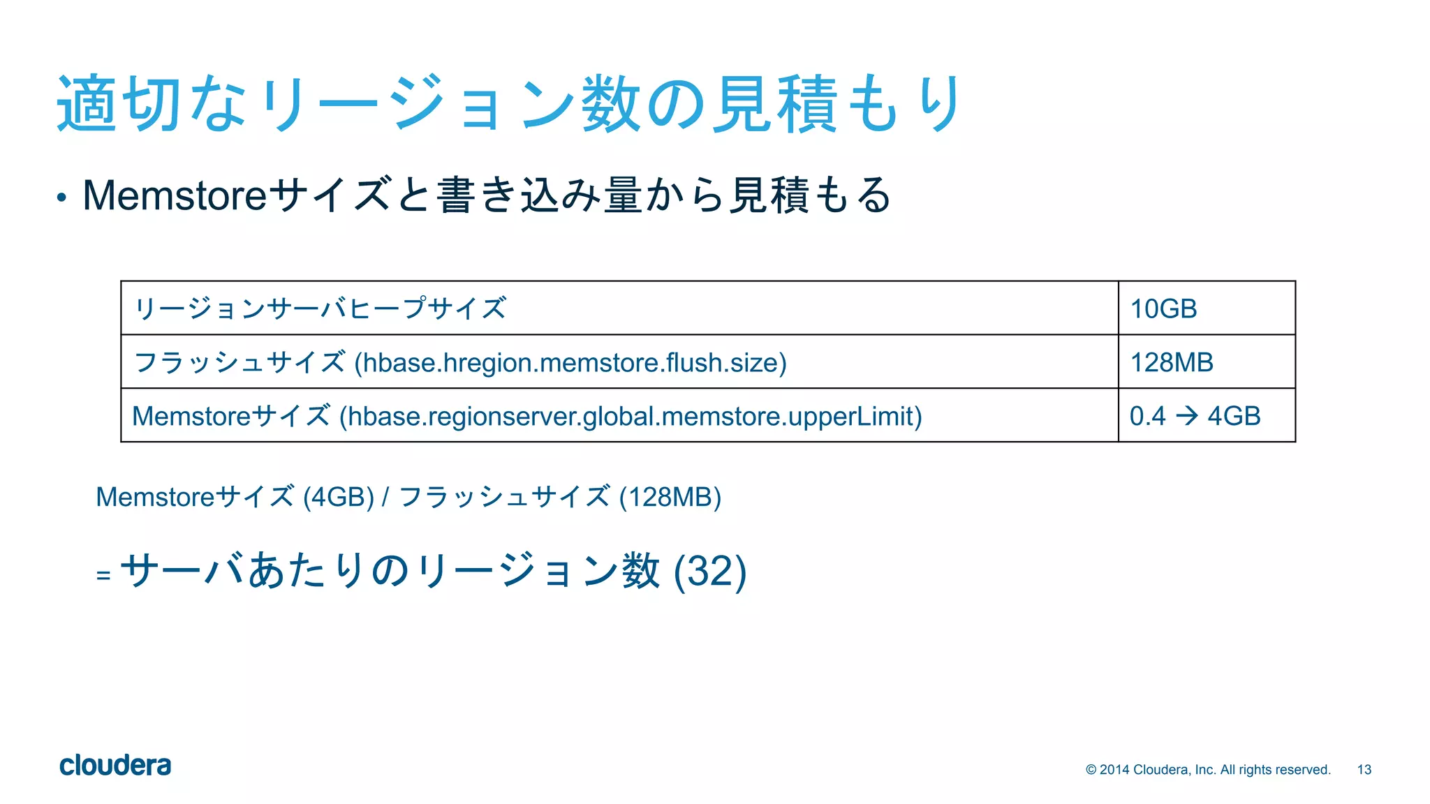 13© 2014 Cloudera, Inc. All rights reserved.
適切なリージョン数の見積もり
リージョンサーバヒープサイズ 10GB
フラッシュサイズ (hbase.hregion.memstore.flush.size) 128MB
Memstoreサイズ (hbase.regionserver.global.memstore.upperLimit) 0.4  4GB
Memstoreサイズ (4GB) / フラッシュサイズ (128MB)
= サーバあたりのリージョン数 (32)
• Memstoreサイズと書き込み量から見積もる
 