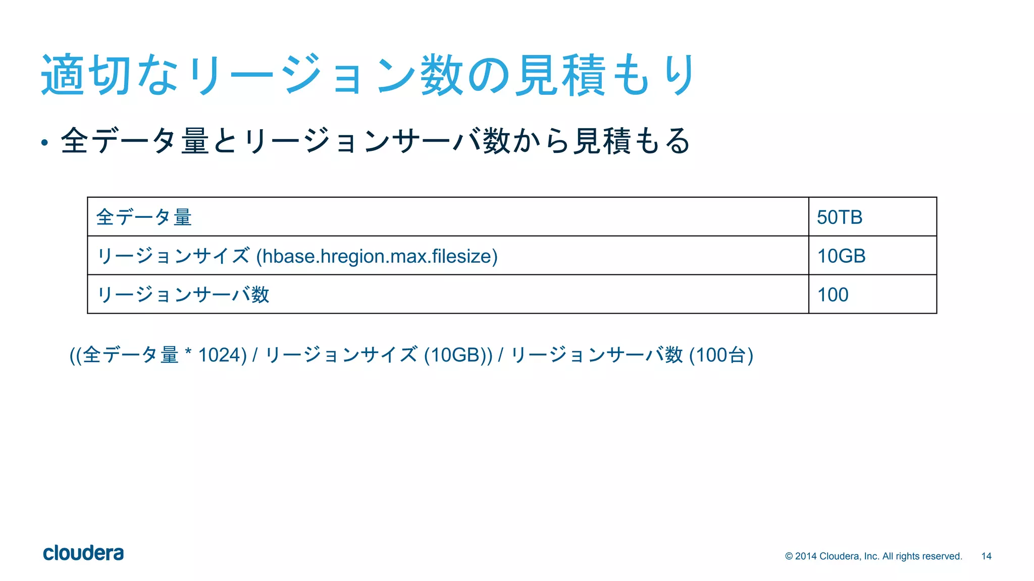 14© 2014 Cloudera, Inc. All rights reserved.
適切なリージョン数の見積もり
((全データ量 * 1024) / リージョンサイズ (10GB)) / リージョンサーバ数 (100台)
全データ量 50TB
リージョンサイズ (hbase.hregion.max.filesize) 10GB
リージョンサーバ数 100
• 全データ量とリージョンサーバ数から見積もる
 